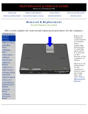 Page 50MAINTENANCE & SERVICE GUIDE
PROSIGNIA NOTEBOOK 190
INDEX PAGEPRODUCT DESCRIPTIONLEGAL NOTICEHOW TO USE THIS GUIDE
REMOVAL & REPLACEMENTILLUSTRATED PARTS CATALOGTROUBLESHOOTINGSPECIFICATIONS
Removal & Replacement
Serial Number Location
This section explains the removal and replacement procedures for the com\
puter.
>Preliminaries
>Serial 
Number 
Location
>Battery Pack
>DualBay
Drive
>MultiBay
Drive
>Hard Drive
>Modem
>Keyboard
>Memory
Module
>LED Cover
>RTC battery
>Display Panel
Assembly
>Button Board...