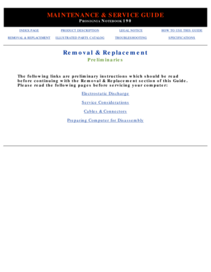 Page 51MAINTENANCE & SERVICE GUIDE
PROSIGNIA NOTEBOOK 190
INDEX PAGEPRODUCT DESCRIPTIONLEGAL NOTICEHOW TO USE THIS GUIDE
REMOVAL & REPLACEMENTILLUSTRATED PARTS CATALOGTROUBLESHOOTINGSPECIFICATIONS
Removal & Replacement
Preliminaries
The following links are preliminary instructions which should be read 
before continuing with the Removal & Replacement section of this Guide. 
Please read the following pages before servicing your computer:
Electrostatic Discharge
Service Considerations
Cables & Connectors...