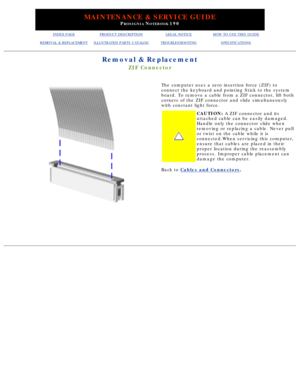 Page 57MAINTENANCE & SERVICE GUIDE
PROSIGNIA NOTEBOOK 190
INDEX PAGEPRODUCT DESCRIPTIONLEGAL NOTICEHOW TO USE THIS GUIDE
REMOVAL & REPLACEMENTILLUSTRATED PARTS CATALOGTROUBLESHOOTINGSPECIFICATIONS
Removal & Replacement
ZIF Connector
The computer uses a zero insertion force (ZIF) to 
connect the keyboard and pointing Stick to the system 
board. To remove a cable from a ZIF connector, lift both 
corners of the ZIF connector and slide simultaneously 
with constant light force.
CAUTION: A ZIF connector and its...