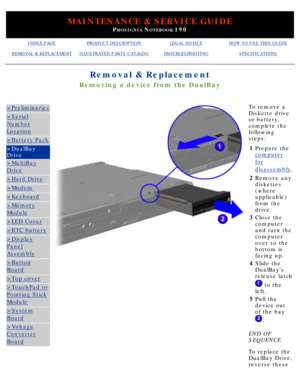 Page 62MAINTENANCE & SERVICE GUIDE
PROSIGNIA NOTEBOOK 190
INDEX PAGEPRODUCT DESCRIPTIONLEGAL NOTICEHOW TO USE THIS GUIDE
REMOVAL & REPLACEMENTILLUSTRATED PARTS CATALOGTROUBLESHOOTINGSPECIFICATIONS
Removal & Replacement
Removing a device from the DualBay
>Preliminaries
>Serial
Number
Location
>Battery Pack
>DualBay 
Drive
>MultiBay
Drive
>Hard Drive
>Modem
>Keyboard
>Memory
Module
>LED Cover
>RTC battery
>Display
Panel
Assembly
>Button
Board
>Top cover
>TouchPad or
Pointing Stick
Module
>System
Board
>Voltage...