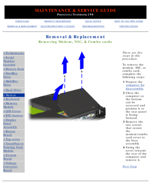 Page 68MAINTENANCE & SERVICE GUIDE
PROSIGNIA NOTEBOOK 190
INDEX PAGEPRODUCT DESCRIPTIONLEGAL NOTICEHOW TO USE THIS GUIDE
REMOVAL & REPLACEMENTILLUSTRATED PARTS CATALOGTROUBLESHOOTINGSPECIFICATIONS
Removal & Replacement
Removing Modem, NIC, & Combo cards
>Preliminaries
>Serial
Number
Location
>Battery Pack
>DualBay
Drive
>MultiBay
Drive
>Hard Drive
>Modem
>Keyboard
>Memory
Module
>LED Cover
>RTC battery
>Display
Panel
Assembly
>Button
Board
>Top cover
>TouchPad or
Pointing Stick
Module
>System
Board
>Voltage...