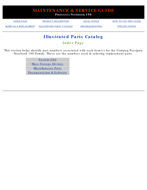 Page 8MAINTENANCE & SERVICE GUIDE
PROSIGNIA NOTEBOOK 190
INDEX PAGEPRODUCT DESCRIPTIONLEGAL NOTICEHOW TO USE THIS GUIDE
REMOVAL & REPLACEMENTILLUSTRATED PARTS CATALOGTROUBLESHOOTINGSPECIFICATIONS
Illustrated Parts Catalog
Index Page
This section helps identify part numbers associated with each item(s) \
for the Compaq ProsigniaNotebook 190 Family. These are the numbers used in ordering replacement \
parts.
System Unit
Mass Storage Devices
Miscellaneous Parts
Documentation & Software
  