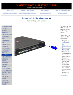 Page 73MAINTENANCE & SERVICE GUIDE
PROSIGNIA NOTEBOOK 190
INDEX PAGEPRODUCT DESCRIPTIONLEGAL NOTICEHOW TO USE THIS GUIDE
REMOVAL & REPLACEMENTILLUSTRATED PARTS CATALOGTROUBLESHOOTINGSPECIFICATIONS
Removal & Replacement
Removing LED Cover
>Preliminaries
>Serial
Number
Location
>Battery Pack
>DualBay
Drive
>MultiBay
Drive
>Hard Drive
>Modem
>Keyboard
>Memory
Module
>LED Cover
>RTC battery
>Display
Panel
Assembly
>Button
Board
>Top cover
>TouchPad or
Pointing Stick
Module
>System
Board
>Voltage
Converter
Board
To...