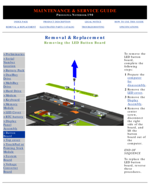 Page 77MAINTENANCE & SERVICE GUIDE
PROSIGNIA NOTEBOOK 190
INDEX PAGEPRODUCT DESCRIPTIONLEGAL NOTICEHOW TO USE THIS GUIDE
REMOVAL & REPLACEMENTILLUSTRATED PARTS CATALOGTROUBLESHOOTINGSPECIFICATIONS
Removal & Replacement
Removing the LED Button Board
>Preliminaries
>Serial
Number
Location
>Battery Pack
>DualBay
Drive
>MultiBay
Drive
>Hard Drive
>Modem
>Keyboard
>Memory
Module
>LED Cover
>RTC battery
>Display
Panel
Assembly
>Button 
Board
>Top cover
>TouchPad or
Pointing Stick
Module
>System
Board
>Voltage...