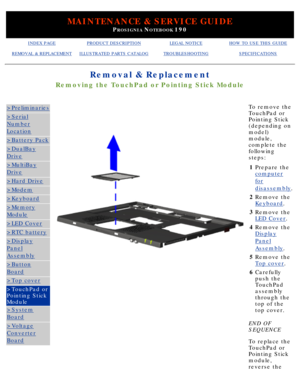 Page 79MAINTENANCE & SERVICE GUIDE
PROSIGNIA NOTEBOOK 190
INDEX PAGEPRODUCT DESCRIPTIONLEGAL NOTICEHOW TO USE THIS GUIDE
REMOVAL & REPLACEMENTILLUSTRATED PARTS CATALOGTROUBLESHOOTINGSPECIFICATIONS
Removal & Replacement
Removing the TouchPad or Pointing Stick Module
>Preliminaries
>Serial
Number
Location
>Battery Pack
>DualBay
Drive
>MultiBay
Drive
>Hard Drive
>Modem
>Keyboard
>Memory
Module
>LED Cover
>RTC battery
>Display
Panel
Assembly
>Button
Board
>Top cover
>TouchPad or 
Pointing Stick 
Module
>System...