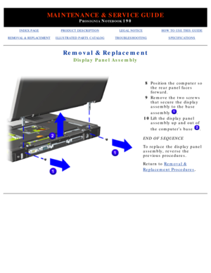 Page 91MAINTENANCE & SERVICE GUIDE
PROSIGNIA NOTEBOOK 190
INDEX PAGEPRODUCT DESCRIPTIONLEGAL NOTICEHOW TO USE THIS GUIDE
REMOVAL & REPLACEMENTILLUSTRATED PARTS CATALOGTROUBLESHOOTINGSPECIFICATIONS
Removal & Replacement
Display Panel Assembly
 
8Position the computer so 
the rear panel faces 
forward.
9 Remove the two screws 
that secure the display 
assembly to the base 
assembly 
.
10 Lift the display panel 
assembly up and out of 
the computers base 
.
END OF SEQUENCE 
To replace the display panel 
assembly,...