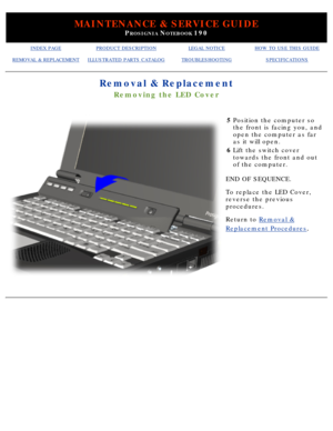 Page 92MAINTENANCE & SERVICE GUIDE
PROSIGNIA NOTEBOOK 190
INDEX PAGEPRODUCT DESCRIPTIONLEGAL NOTICEHOW TO USE THIS GUIDE
REMOVAL & REPLACEMENTILLUSTRATED PARTS CATALOGTROUBLESHOOTINGSPECIFICATIONS
Removal & Replacement
Removing the LED Cover
5Position the computer so 
the front is facing you, and 
open the computer as far 
as it will open.
6 Lift the switch cover 
towards the front and out 
of the computer.
END OF SEQUENCE. 
To replace the LED Cover, 
reverse the previous 
procedures.
Return to  Removal &...