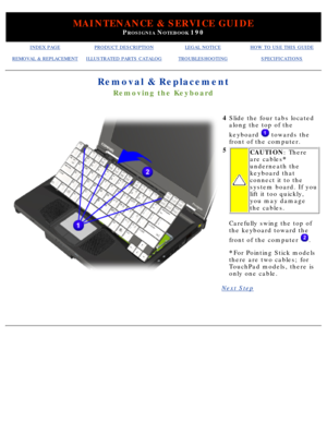 Page 93MAINTENANCE & SERVICE GUIDE
PROSIGNIA NOTEBOOK 190
INDEX PAGEPRODUCT DESCRIPTIONLEGAL NOTICEHOW TO USE THIS GUIDE
REMOVAL & REPLACEMENTILLUSTRATED PARTS CATALOGTROUBLESHOOTINGSPECIFICATIONS
Removal & Replacement
Removing the Keyboard
4Slide the four tabs located 
along the top of the 
keyboard 
 towards the
front of the computer.
5
CAUTION : There
are cables *
underneath the 
keyboard that 
connect it to the 
system board. If you 
lift it too quickly, 
you may damage 
the cables.
Carefully swing the top...