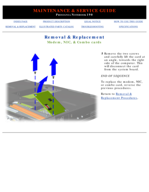 Page 95MAINTENANCE & SERVICE GUIDE
PROSIGNIA NOTEBOOK 190
INDEX PAGEPRODUCT DESCRIPTIONLEGAL NOTICEHOW TO USE THIS GUIDE
REMOVAL & REPLACEMENTILLUSTRATED PARTS CATALOGTROUBLESHOOTINGSPECIFICATIONS
Removal & Replacement
Modem, NIC, & Combo cards
5Remove the two screws 
and carefully lift the card at 
an angle, towards the right 
side of the computer. This 
will disconnect the card 
from the system board.
END OF SEQUENCE 
To replace the modem, NIC, 
or combo card, reverse the 
previous procedures.
Return to...