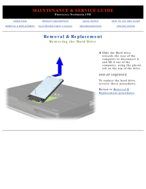 Page 96MAINTENANCE & SERVICE GUIDE
PROSIGNIA NOTEBOOK 190
INDEX PAGEPRODUCT DESCRIPTIONLEGAL NOTICEHOW TO USE THIS GUIDE
REMOVAL & REPLACEMENTILLUSTRATED PARTS CATALOGTROUBLESHOOTINGSPECIFICATIONS
Removal & Replacement
Removing the Hard Drive
6Slide the Hard drive 
towards the rear of the 
computer to disconnect it, 
and lift it out of the 
computer, using the plastic 
tab on the top of the drive.
END OF SEQUENCE 
To replace the hard drive, 
reverse these procedures.
Return to  Removal &
Replacement procedures...