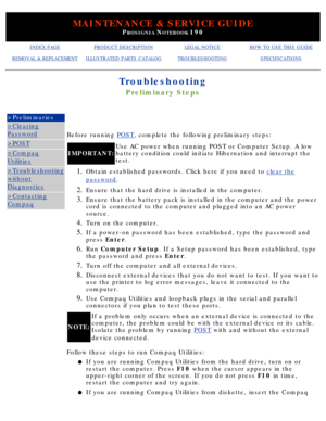 Page 98MAINTENANCE & SERVICE GUIDE
PROSIGNIA NOTEBOOK 190
INDEX PAGEPRODUCT DESCRIPTIONLEGAL NOTICEHOW TO USE THIS GUIDE
REMOVAL & REPLACEMENTILLUSTRATED PARTS CATALOGTROUBLESHOOTINGSPECIFICATIONS
Troubleshooting
Preliminary Steps
>Preliminaries
>Clearing
Password
>POST
>Compaq
Utilities
>Troubleshooting
without
Diagnostics
>Contacting
Compaq
Before running POST, complete the following preliminary steps:
IMPORTANT: Use AC power when running POST or Computer Setup. A low 
battery condition could initiate...