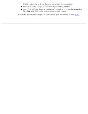 Page 99Utilities diskette in drive Turn on or restart the computer. 
Press Enter to accept. Select  Prompted Diagnostics .
l   
After Identifying System Hardware completes, select  Interactive
Testing  and follow the instructions on the screen.l   
When the preliminary steps are completed, you are ready to run  POST.
  