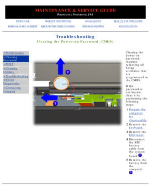 Page 100MAINTENANCE & SERVICE GUIDE
PROSIGNIA NOTEBOOK 190
INDEX PAGEPRODUCT DESCRIPTIONLEGAL NOTICEHOW TO USE THIS GUIDE
REMOVAL & REPLACEMENTILLUSTRATED PARTS CATALOGTROUBLESHOOTINGSPECIFICATIONS
Troubleshooting
Clearing the Power-on Password (CMOS)
>Preliminaries
>Clearing 
Password
>POST
>Compaq
Utilities
>Troubleshooting
without
Diagnostics
>Contacting
Compaq
 Clearing the 
power-on 
password 
requires 
removing all 
Setup 
attributes that 
are 
programmed in 
the CMOS. 
If the 
password is 
not known,...