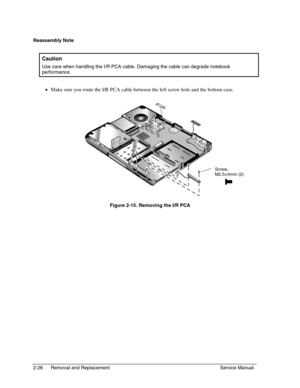 Page 472-26 Removal and Replacement Service Manual
Reassembly Note
  Caution
 
Use care when handling the I/R PCA cable. Damaging the cable can degrade notebook
performance.
 • 
Make sure you route the I/R PCA cable between the left screw hole and the bottom case.
 
  Figure 2-15. Removing the I/R PCA
Screw,
M2.5×4mm (2) 