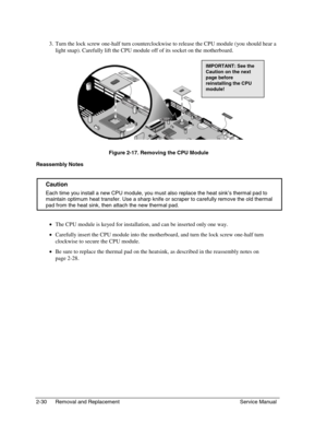 Page 512-30 Removal and Replacement Service Manual
 
3. 
Turn the lock screw one-half turn counterclockwise to release the CPU module (you should hear a
light snap). Carefully lift the CPU module off of its socket on the motherboard.
 
Figure 2-17. Removing the CPU Module
Reassembly Notes
  Caution
 
Each time you install a new CPU module, you must also replace the heat sink’s thermal pad to
maintain optimum heat transfer. Use a sharp knife or scraper to carefully remove the old thermal
pad from the heat sink,...