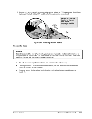 Page 63 
3. Turn the lock screw one-half turn counterclockwise to release the CPU module (you should hear a 
light snap). Carefully lift the CPU module off of its socket on the motherboard. 
  
 
IMPORTANT: See th
Caution on the nex
page before 
reinstalling the CPU 
module! 
e 
t 
Figure 2-17. Removing the CPU Module 
Reassembly Notes 
 
Caution 
Each time you install a new CPU module, you must also replace the heat sink’s thermal pad to 
maintain optimum heat transfer. Use a sharp knife or scraper to...