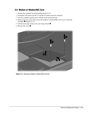 Page 13Removal and Replacement Procedures    5-13
5.9  Modem or Modem/NIC Card
1.
 Prepare the computer for disassembly (Section 5.5).
2.
 If attached, disconnect the RJ-11 and RJ-45 cables from the computer.
3.
 Turn the computer upside down with the front facing forward.
4.
 Remove the two screws that secure the modem or modem/NIC card cover to the base
assembly 

 (Figure 5-11).
5.
 Lift the front edge of the cover and swing it back 
.
6.
 Remove the cover .
Figure 5-11.
  Removing the Modem or Modem/NIC...