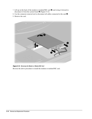 Page 145-14    Removal and Replacement Procedures
7.
 Lift up on the back of the modem or modem/NIC card 
, and swing it forward to
disconnect it from the system board 
 (Figure 5-12).
8.
 Use the connector removal tool to disconnect all cables connected to the card .
9.
 Remove the card.
Figure 5-12.
  Removing the Modem or Modem/NIC Card
Reverse the above procedure to install the modem or modem/NIC card. 