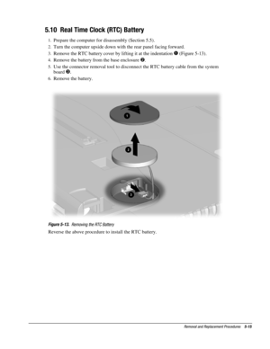 Page 15Removal and Replacement Procedures    5-15
5.10  Real Time Clock (RTC) Battery
1.
 Prepare the computer for disassembly (Section 5.5).
2.
 Turn the computer upside down with the rear panel facing forward.
3.
 Remove the RTC battery cover by lifting it at the indentation 
 (Figure 5-13).
4.
 Remove the battery from the base enclosure .
5.
 Use the connector removal tool to disconnect the RTC battery cable from the system
board 

.
6.
 Remove the battery.
Figure 5-13.
  Removing the RTC Battery
Reverse...
