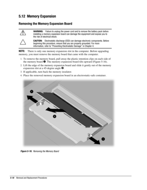 Page 185-18    Removal and Replacement Procedures
5.12  Memory Expansion
Removing the Memory Expansion Board
WARNING:
   Failure to unplug the power cord and to remove the battery pack before
installing a memory expansion board can damage the equipment and expose you to
the risk of electrical shock.
CAUTION:
   Electrostatic discharge (ESD) can damage electronic components. Before
beginning this procedure, ensure that you are properly grounded. For more
information, refer to “Preventing Electrostatic Damage” in...