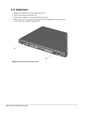 Page 205-20    Removal and Replacement Procedures
5.13  Switch Cover
1.
 Prepare the computer for disassembly (Section 5.5).
2.
 Remove the keyboard (Section 5.11).
3.
 Position the computer so the rear panel faces forward.
4.
 Remove the two screws from the rear panel of the computer that secure the switch
cover to the base assembly (Figure 5-18).
Figure 5-18.
  Removing the Switch Cover Screws 