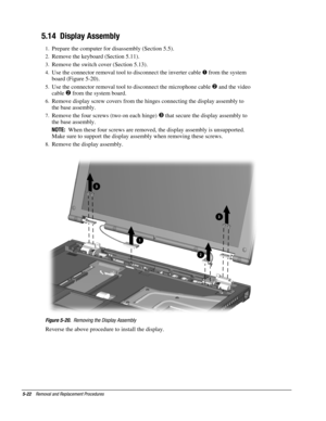 Page 225-22    Removal and Replacement Procedures
5.14  Display Assembly
1.
 Prepare the computer for disassembly (Section 5.5).
2.
 Remove the keyboard (Section 5.11).
3.
 Remove the switch cover (Section 5.13).
4.
 Use the connector removal tool to disconnect the inverter cable 
 from the system
board (Figure 5-20)
.
5.
 Use the connector removal tool to disconnect the microphone cable 
 and the video
cable 

 from the system board.
6.
 Remove display screw covers from the hinges connecting the display...