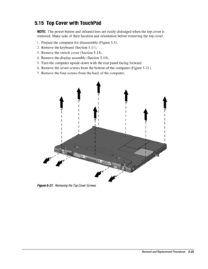 Page 23Removal and Replacement Procedures    5-23
5.15  Top Cover with TouchPad
NOTE:  
The power button and infrared lens are easily dislodged when the top cover is
removed. Make note of their location and orientation before removing the top cover.
1.
 Prepare the computer for disassembly (Figure 5.5).
2.
 Remove the keyboard (Section 5.11).
3.
 Remove the switch cover (Section 5.13).
4.
 Remove the display assembly (Section 5.14).
5.
 Turn the computer upside down with the rear panel facing forward.
6....