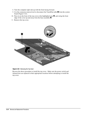 Page 245-24    Removal and Replacement Procedures
8.
 Turn the computer right side up with the front facing forward.
9.
 Use the connector removal tool to disconnect the TouchPad cable 
 from the system
board (Figure 5-22).
10.
 Press in on the front of the top cover at the highlighted area , and swing the front
edge of the cover up and away from the base assembly 

.
11.
 Remove the top cover.
.
Figure 5-22.
  Removing the Top Cover
Reverse the above procedure to install the top cover.  Make sure the power...