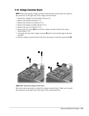 Page 25Removal and Replacement Procedures    5-25
5.16  Voltage Converter Board
NOTE:
 When removing the voltage converter board from the system board, be careful of
the connectors on the right side of the voltage converter board.
1.
 Prepare the computer for disassembly (Section 5.5).
2.
 Remove the keyboard (Section 5.11).
3.
 Remove the switch cover (Section 5.13).
4.
 Remove the display assembly (Section 5.14).
5.
 Remove the top cover (Section 5.15).
6.
 Remove the two screws 
 that secure the voltage...