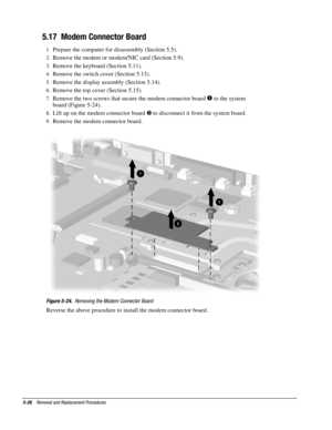 Page 265-26    Removal and Replacement Procedures
5.17  Modem Connector Board
1.
 Prepare the computer for disassembly (Section 5.5).
2.
 Remove the modem or modem/NIC card (Section 5.9).
3.
 Remove the keyboard (Section 5.11).
4.
 Remove the switch cover (Section 5.13).
5.
 Remove the display assembly (Section 5.14).
6.
 Remove the top cover (Section 5.15).
7.
 Remove the two screws that secure the modem connector board 
 to the system
board (Figure 5-24).
8.
 Lift up on the modem connector board 
 to...
