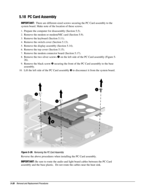 Page 285-28    Removal and Replacement Procedures
5.18  PC Card Assembly
IMPORTANT:  
There are different-sized screws securing the PC Card assembly to the
system board. Make note of the location of these screws.
1.
 Prepare the computer for disassembly (Section 5.5).
2.
 Remove the modem or modem/NIC card (Section 5.9).
3.
 Remove the keyboard (Section 5.11).
4.
 Remove the switch cover (Section 5.13).
5.
 Remove the display assembly (Section 5.14).
6.
 Remove the top cover (Section 5.15).
7.
 Remove the modem...