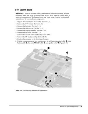 Page 29Removal and Replacement Procedures    5-29
5.19  System Board
IMPORTANT:  
There are different-sized screws securing the system board to the base
enclosure. Make note of the location of these screws. Also, when the system board is
removed, components of the base enclosure may come loose. Note the location and
orientation of all base enclosure components.
1.
 Prepare the computer for disassembly (Section 5.5).
2.
 Remove the RTC battery (Section 5.10).
3.
 Remove the keyboard (Section 5.11).
4.
 Remove...