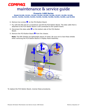 Page 101PRESARIO NOTEBOOK MAINTENANCE AND SERVICE GUIDE 1400 SERIESREMOVAL SEQUENCE 27
Presario 1400 Series
Model XL240, XL241, XL242, XL244, XL245, XL246, XL247, XL250, XL340, 
XL341, XL342, XL343, XL344, XL345, XL346, XL350, XL352, XL355, and XL356
6. Remove two screws 1 on the PCA Button Board.
7. Pry with the flat end of a screwdriver and lift the PCA Button Board. The data cable that is 
attached to the PCA Button Board is still connected to the system board.
8. Disconnect the data cable 
3 on the bottom...