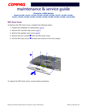 Page 103PRESARIO NOTEBOOK MAINTENANCE AND SERVICE GUIDE 1400 SERIESREMOVAL SEQUENCE 29
Presario 1400 Series
Model XL240, XL241, XL242, XL244, XL245, XL246, XL247, XL250, XL340, 
XL341, XL342, XL343, XL344, XL345, XL346, XL350, XL352, XL355, and XL356
MP3 Zone Cover
To Remove the MP3 Zone Cover, complete the following steps:
1. Prepare the Notebook for disassembly (pg 4
).
2. Remove the cosmetic side covers (pg 7
).
3. Remove the speaker port covers (pg 8
).
4. Remove the four screws 
1 from the MP3 Zone Cover....