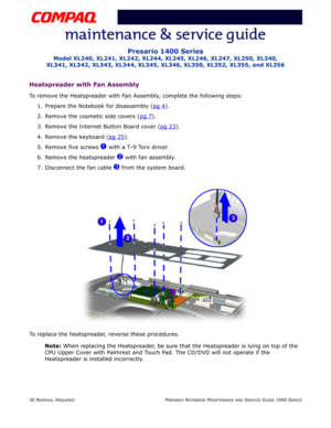 Page 10430 REMOVAL SEQUENCEPRESARIO NOTEBOOK MAINTENANCE AND SERVICE GUIDE 1400 SERIES
Presario 1400 Series
Model XL240, XL241, XL242, XL244, XL245, XL246, XL247, XL250, XL340, 
XL341, XL342, XL343, XL344, XL345, XL346, XL350, XL352, XL355, and XL356
Heatspreader with Fan Assembly
To remove the Heatspreader with Fan Assembly, complete the following steps:
1. Prepare the Notebook for disassembly (pg 4
).
2. Remove the cosmetic side covers (pg 7
).
3. Remove the Internet Button Board cover (pg 23
).
4. Remove the...