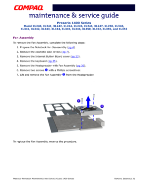 Page 105PRESARIO NOTEBOOK MAINTENANCE AND SERVICE GUIDE 1400 SERIESREMOVAL SEQUENCE 31
Presario 1400 Series
Model XL240, XL241, XL242, XL244, XL245, XL246, XL247, XL250, XL340, 
XL341, XL342, XL343, XL344, XL345, XL346, XL350, XL352, XL355, and XL356
Fan Assembly
To remove the Fan Assembly, complete the following steps:
1. Prepare the Notebook for disassembly (pg 4
).
2. Remove the cosmetic side covers (pg 7
).
3. Remove the Internet Button Board cover (pg 23
).
4. Remove the keyboard (pg 25
).
5. Remove the...