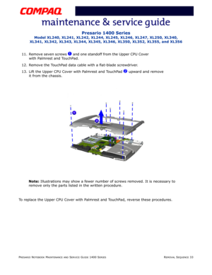 Page 107PRESARIO NOTEBOOK MAINTENANCE AND SERVICE GUIDE 1400 SERIESREMOVAL SEQUENCE 33
Presario 1400 Series
Model XL240, XL241, XL242, XL244, XL245, XL246, XL247, XL250, XL340, 
XL341, XL342, XL343, XL344, XL345, XL346, XL350, XL352, XL355, and XL356
11. Remove seven screws 1 and one standoff from the Upper CPU Cover 
with Palmrest and TouchPad. 
12. Remove the TouchPad data cable with a flat-blade screwdriver.
13. Lift the Upper CPU Cover with Palmrest and TouchPad 
2 upward and remove 
it from the chassis....