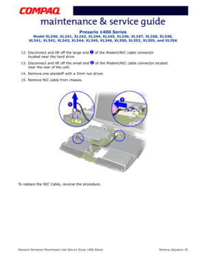 Page 109PRESARIO NOTEBOOK MAINTENANCE AND SERVICE GUIDE 1400 SERIESREMOVAL SEQUENCE 35
Presario 1400 Series
Model XL240, XL241, XL242, XL244, XL245, XL246, XL247, XL250, XL340, 
XL341, XL342, XL343, XL344, XL345, XL346, XL350, XL352, XL355, and XL356
12. Disconnect and lift off the large end 1 of the Modem/NIC cable connector 
located near the hard drive.
13. Disconnect and lift off the small end 
2 of the Modem/NIC cable connector located 
near the rear of the unit.
14. Remove one standoff with a 5mm nut...