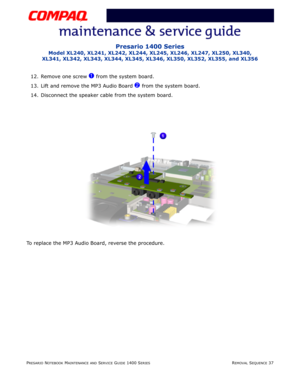 Page 111PRESARIO NOTEBOOK MAINTENANCE AND SERVICE GUIDE 1400 SERIESREMOVAL SEQUENCE 37
Presario 1400 Series
Model XL240, XL241, XL242, XL244, XL245, XL246, XL247, XL250, XL340, 
XL341, XL342, XL343, XL344, XL345, XL346, XL350, XL352, XL355, and XL356
12. Remove one screw 1 from the system board.
13. Lift and remove the MP3 Audio Board 
2 from the system board.
14. Disconnect the speaker cable from the system board.
To replace the MP3 Audio Board, reverse the procedure. 