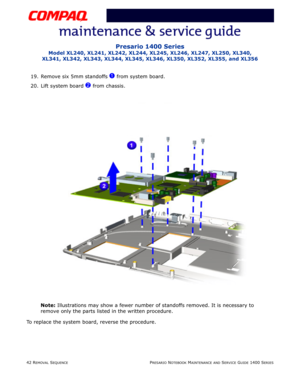 Page 11642 REMOVAL SEQUENCEPRESARIO NOTEBOOK MAINTENANCE AND SERVICE GUIDE 1400 SERIES
Presario 1400 Series
Model XL240, XL241, XL242, XL244, XL245, XL246, XL247, XL250, XL340, 
XL341, XL342, XL343, XL344, XL345, XL346, XL350, XL352, XL355, and XL356
19. Remove six 5mm standoffs 1 from system board.
20. Lift system board 
2 from chassis.
Note: Illustrations may show a fewer number of standoffs removed. It is necessary to 
remove only the parts listed in the written procedure.
To replace the system board, reverse...