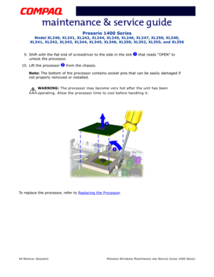 Page 11844 REMOVAL SEQUENCEPRESARIO NOTEBOOK MAINTENANCE AND SERVICE GUIDE 1400 SERIES
Presario 1400 Series
Model XL240, XL241, XL242, XL244, XL245, XL246, XL247, XL250, XL340, 
XL341, XL342, XL343, XL344, XL345, XL346, XL350, XL352, XL355, and XL356
9. Shift with the flat end of screwdriver to the side in the slot 1 that reads “OPEN” to 
unlock the processor.
10. Lift the processor 
2 from the chassis.
Note: The bottom of the processor contains socket pins that can be easily damaged if 
not properly removed or...