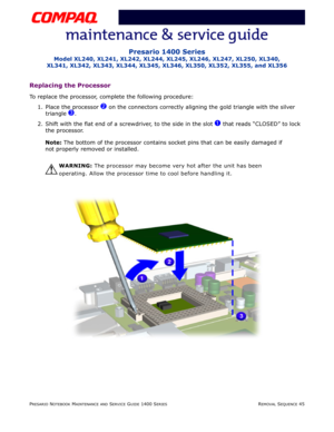Page 119PRESARIO NOTEBOOK MAINTENANCE AND SERVICE GUIDE 1400 SERIESREMOVAL SEQUENCE 45
Presario 1400 Series
Model XL240, XL241, XL242, XL244, XL245, XL246, XL247, XL250, XL340, 
XL341, XL342, XL343, XL344, XL345, XL346, XL350, XL352, XL355, and XL356
Replacing the Processor
To replace the processor, complete the following procedure:
1. Place the processor 
2 on the connectors correctly aligning the gold triangle with the silver 
triangle 
3.
2. Shift with the flat end of a screwdriver, to the side in the slot 
1...