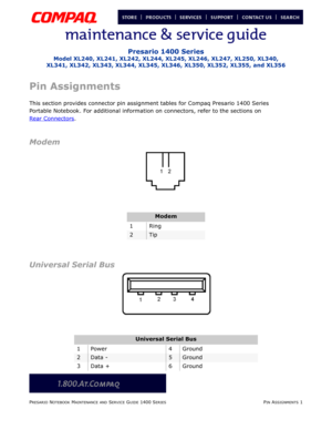 Page 29PRESARIO NOTEBOOK MAINTENANCE AND SERVICE GUIDE 1400 SERIESPIN ASSIGNMENTS 1
Presario 1400 Series
Model XL240, XL241, XL242, XL244, XL245, XL246, XL247, XL250, XL340, 
XL341, XL342, XL343, XL344, XL345, XL346, XL350, XL352, XL355, and XL356
Pin Assignments
This section provides connector pin assignment tables for Compaq Presario 1400 Series
Portable Notebook. For additional information on connectors, refer to the sections on
Rear Connectors
.
Modem
Universal Serial Bus
Modem
1Ring
2Tip
Universal Serial...