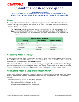 Page 37PRESARIO NOTEBOOK MAINTENANCE AND SERVICE GUIDE 1400 SERIESBATTERY AND POWER MANAGEMENT 5
Presario 1400 Series
Models: XL240, XL241, XL242, XL244, XL245, XL246, XL247, XL250, XL340,
XL341, XL342, XL343, XL344, XL345, XL346, XL350, XL352, XL355, and XL356
Alarms
The Notebook can be set to Alarm when the battery power level is reduced or when it reaches a 
critically low level. The Notebook can also be set to enter a low-power mode when the battery 
reaches a specific power level.
Ä
ÄÄ Ä
CAUTION: The...