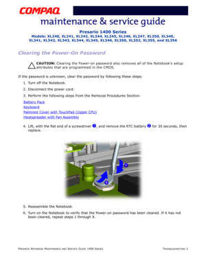 Page 43PRESARIO NOTEBOOK MAINTENANCE AND SERVICE GUIDE 1400 SERIESTROUBLESHOOTING 3
Presario 1400 Series
Models: XL240, XL241, XL242, XL244, XL245, XL246, XL247, XL250, XL340, 
XL341, XL342, XL343, XL344, XL345, XL346, XL350, XL352, XL355, and XL356
Clearing the Power-On Password
Ä
ÄÄ Ä
CAUTION: Clearing the Power-on password also removes all of the Notebook’s setup 
attributes that are programmed in the CMOS.
If the password is unknown, clear the password by following these steps:
1. Turn off the Notebook.
2....