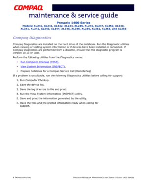 Page 466 TROUBLESHOOTINGPRESARIO NOTEBOOK MAINTENANCE AND SERVICE GUIDE 1400 SERIES
Presario 1400 Series
Models: XL240, XL241, XL242, XL244, XL245, XL246, XL247, XL250, XL340, 
XL341, XL342, XL343, XL344, XL345, XL346, XL350, XL352, XL355, and XL356
Compaq Diagnostics
Compaq Diagnostics are installed on the hard drive of the Notebook. Run the Diagnostic utilities 
when viewing or testing system information or if devices have been installed or connected. If 
Compaq Diagnostics are performed from a diskette,...