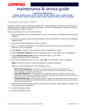 Page 47PRESARIO NOTEBOOK MAINTENANCE AND SERVICE GUIDE 1400 SERIESTROUBLESHOOTING 7
Presario 1400 Series
Models: XL240, XL241, XL242, XL244, XL245, XL246, XL247, XL250, XL340, 
XL341, XL342, XL343, XL344, XL345, XL346, XL350, XL352, XL355, and XL356
Computer Checkup (TEST)
Computer Checkup (TEST) determines whether the various Notebook components and devices are 
recognized by the system and functioning properly. Information generated by Computer Checkup 
can be displayed, printed, or saved.
Follow this...