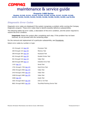 Page 49PRESARIO NOTEBOOK MAINTENANCE AND SERVICE GUIDE 1400 SERIESTROUBLESHOOTING 9
Presario 1400 Series
Models: XL240, XL241, XL242, XL244, XL245, XL246, XL247, XL250, XL340, 
XL341, XL342, XL343, XL344, XL345, XL346, XL350, XL352, XL355, and XL356
Diagnostic Error Codes
Diagnostic error codes are displayed if the system recognizes a problem while running the Compaq 
Diagnostic program. These error codes help to identify possibly defective subassemblies.
The following tables list error codes, a description of...