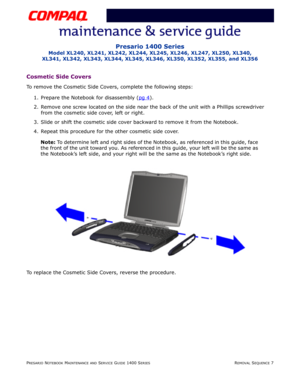 Page 81PRESARIO NOTEBOOK MAINTENANCE AND SERVICE GUIDE 1400 SERIESREMOVAL SEQUENCE 7
Presario 1400 Series
Model XL240, XL241, XL242, XL244, XL245, XL246, XL247, XL250, XL340, 
XL341, XL342, XL343, XL344, XL345, XL346, XL350, XL352, XL355, and XL356
Cosmetic Side Covers
To remove the Cosmetic Side Covers, complete the following steps:
1. Prepare the Notebook for disassembly (pg 4
).
2. Remove one screw located on the side near the back of the unit with a Phillips screwdriver
from the cosmetic side cover, left or...