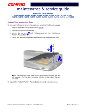 Page 83PRESARIO NOTEBOOK MAINTENANCE AND SERVICE GUIDE 1400 SERIESREMOVAL SEQUENCE 9
Presario 1400 Series
Model XL240, XL241, XL242, XL244, XL245, XL246, XL247, XL250, XL340, 
XL341, XL342, XL343, XL344, XL345, XL346, XL350, XL352, XL355, and XL356
Modem/Memory Access Door
To remove the Modem/Memory Access Door, complete the following steps:
1. Prepare the Notebook for disassembly (pg 4
).
2. Turn the Notebook upside down.
3. Remove the one screw 
1 with Phillips screwdriver from the Modem/
Memory Access Door...